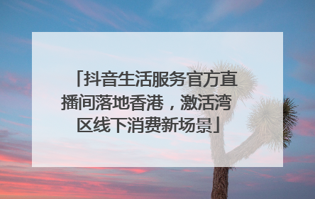 抖音生活服务官方直播间落地香港，激活湾区线下消费新场景