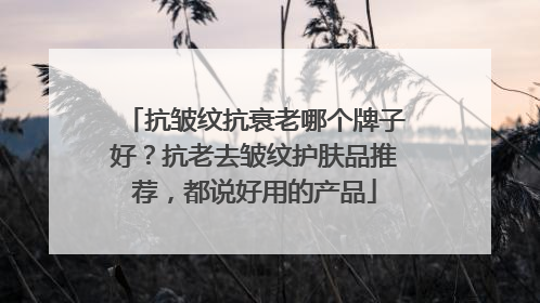 抗皱纹抗衰老哪个牌子好？抗老去皱纹护肤品推荐，都说好用的产品