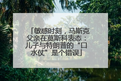 敏感时刻，马斯克父亲在莫斯科表态：儿子与特朗普的“口水仗”是个错误