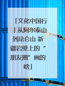 文化中国行丨从阿尔泰山到昆仑山 新疆岩壁上的“朋友圈”画的啥