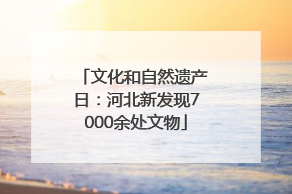 文化和自然遗产日：河北新发现7000余处文物