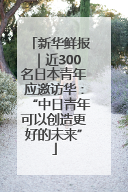 新华鲜报｜近300名日本青年应邀访华：“中日青年可以创造更好的未来”