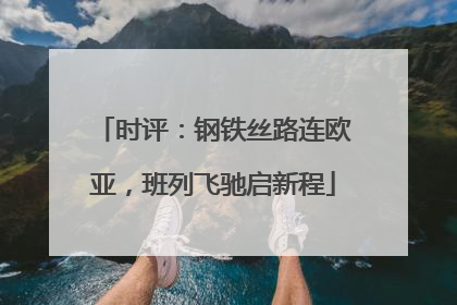 时评：钢铁丝路连欧亚，班列飞驰启新程