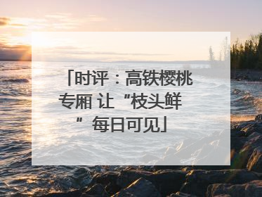 时评：高铁樱桃专厢 让“枝头鲜”每日可见