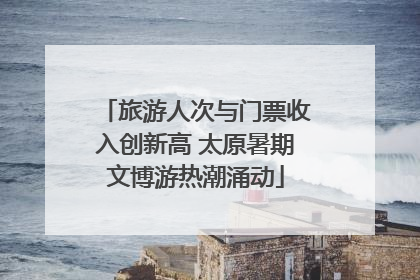 旅游人次与门票收入创新高 太原暑期文博游热潮涌动