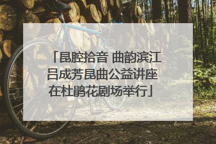 昆腔拾音 曲韵滨江 吕成芳昆曲公益讲座在杜鹃花剧场举行