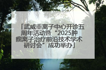 武威重离子中心开诊五周年活动暨“2025肿瘤离子治疗前沿技术学术研讨会”成功举办