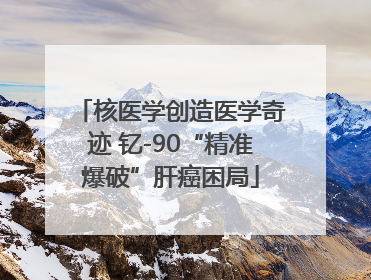 核医学创造医学奇迹 钇-90“精准爆破”肝癌困局