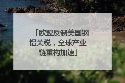 欧盟反制美国钢铝关税，全球产业链重构加速