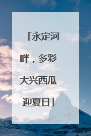 永定河畔，多彩大兴西瓜迎夏日