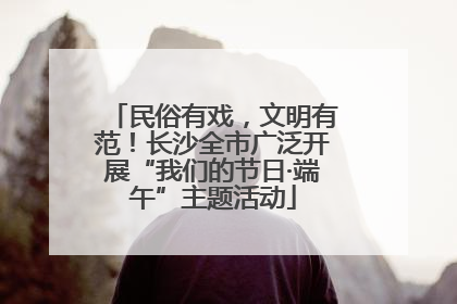 民俗有戏，文明有范！长沙全市广泛开展“我们的节日·端午”主题活动