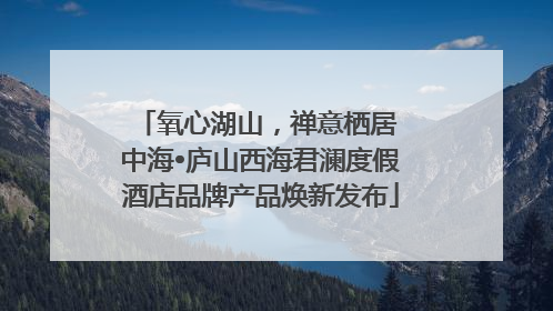 氧心湖山，禅意栖居 中海•庐山西海君澜度假酒店品牌产品焕新发布