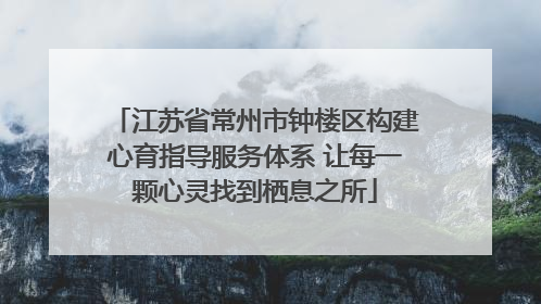江苏省常州市钟楼区构建心育指导服务体系 让每一颗心灵找到栖息之所