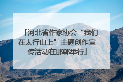 河北省作家协会“我们在太行山上”主题创作宣传活动在邯郸举行