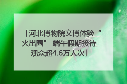 河北博物院文博体验“火出圈” 端午假期接待观众超4.6万人次