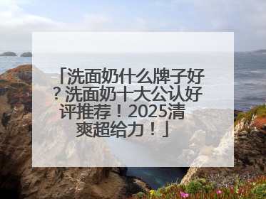 洗面奶什么牌子好？洗面奶十大公认好评推荐！2025清爽超给力！