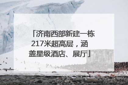 济南西部新建一栋217米超高层，涵盖星级酒店、展厅