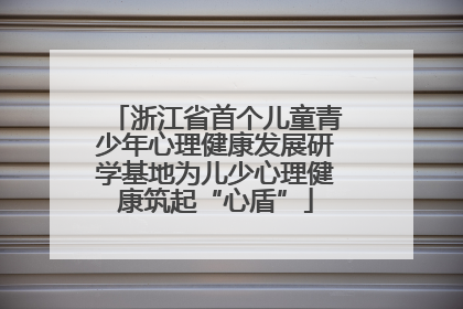 浙江省首个儿童青少年心理健康发展研学基地为儿少心理健康筑起“心盾”