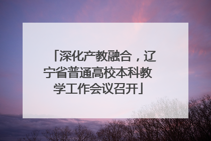 深化产教融合，辽宁省普通高校本科教学工作会议召开