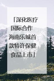 深化医疗国际合作 海南乐城首款特许保健食品上市
