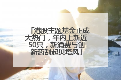 港股主题基金正成大热门，年内上新近50只，新消费与创新药刮起贝塔风