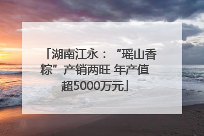 湖南江永：“瑶山香粽”产销两旺 年产值超5000万元