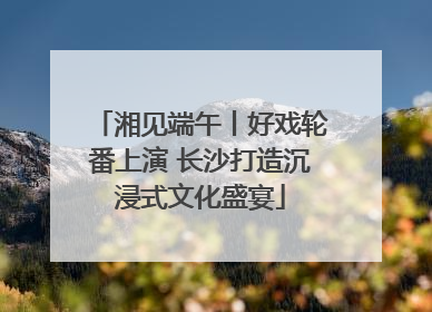 湘见端午丨好戏轮番上演 长沙打造沉浸式文化盛宴