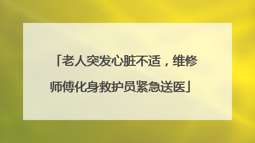 老人突发心脏不适，维修师傅化身救护员紧急送医