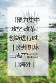 聚力集中攻坚·改革创新进行时｜滕州机床三成产品出口海外