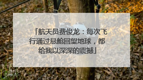 航天员费俊龙：每次飞行通过悬舱回望地球，都给我以深深的震撼