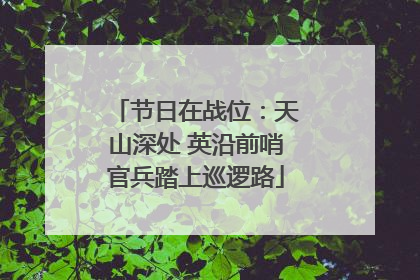 节日在战位：天山深处 英沿前哨官兵踏上巡逻路