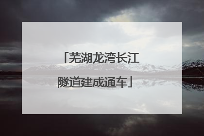 芜湖龙湾长江隧道建成通车