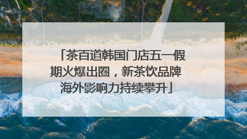 茶百道韩国门店五一假期火爆出圈，新茶饮品牌海外影响力持续攀升