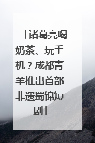 诸葛亮喝奶茶、玩手机？成都青羊推出首部非遗蜀锦短剧