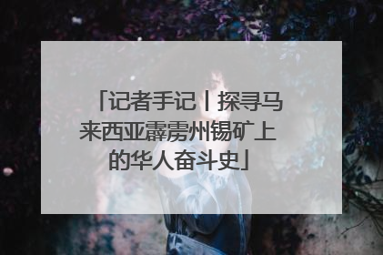 记者手记丨探寻马来西亚霹雳州锡矿上的华人奋斗史