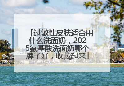 过敏性皮肤适合用什么洗面奶，2025氨基酸洗面奶哪个牌子好，收藏起来