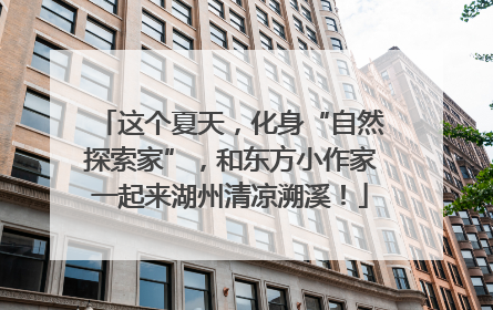 这个夏天，化身“自然探索家”，和东方小作家一起来湖州清凉溯溪！