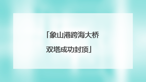 象山港跨海大桥双塔成功封顶