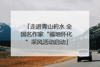 走进青山碧水 全国名作家“福地怀化”采风活动启动