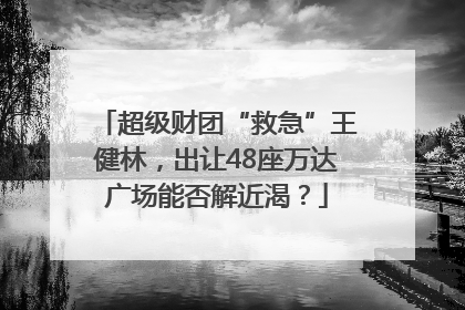 超级财团“救急”王健林，出让48座万达广场能否解近渴？