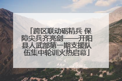 跨区联动砺精兵 保障尖兵齐亮剑——开阳县人武部第一期支援队伍集中轮训火热启幕
