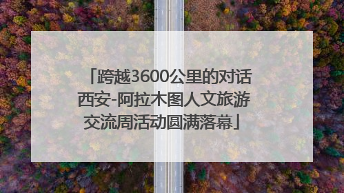跨越3600公里的对话 西安-阿拉木图人文旅游交流周活动圆满落幕