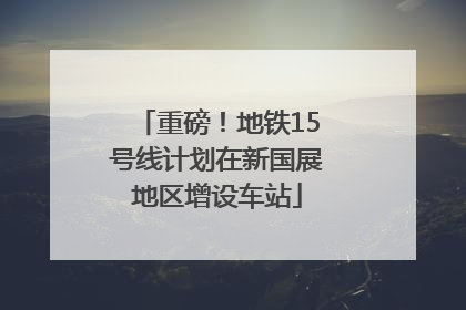重磅！地铁15号线计划在新国展地区增设车站