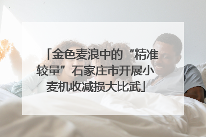 金色麦浪中的“精准较量”石家庄市开展小麦机收减损大比武