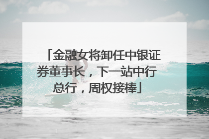 金融女将卸任中银证券董事长，下一站中行总行，周权接棒