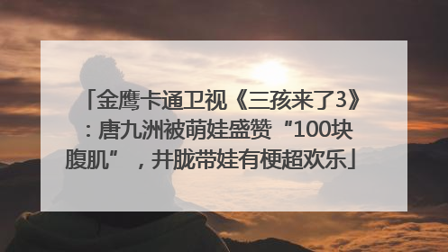 金鹰卡通卫视《三孩来了3》：唐九洲被萌娃盛赞“100块腹肌”，井胧带娃有梗超欢乐