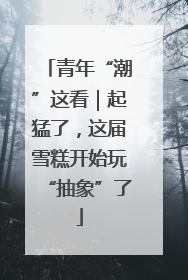 青年“潮”这看｜起猛了，这届雪糕开始玩“抽象”了