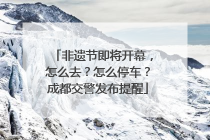 非遗节即将开幕，怎么去？怎么停车？成都交警发布提醒