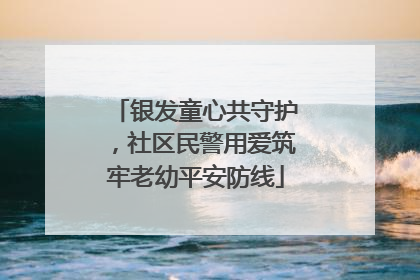 银发童心共守护，社区民警用爱筑牢老幼平安防线