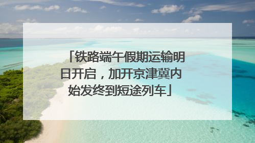 铁路端午假期运输明日开启，加开京津冀内始发终到短途列车